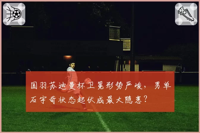 国羽苏迪曼杯卫冕形势严峻,男单石宇奇状态起伏成最大隐患?