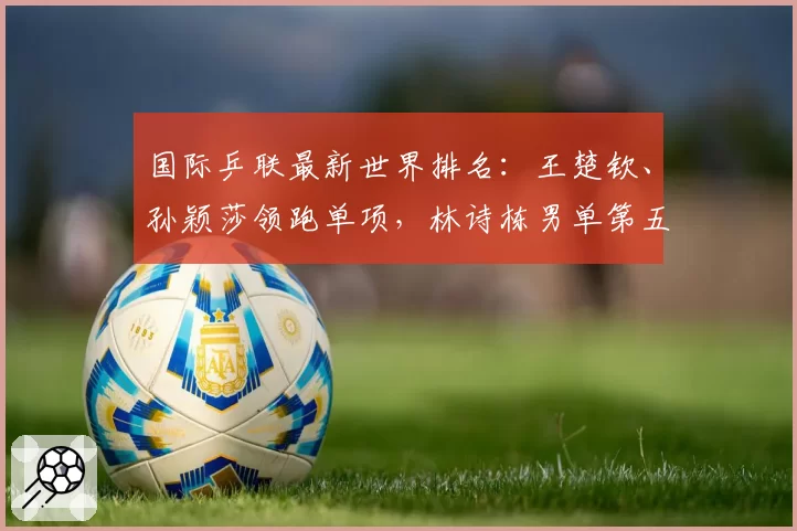 国际乒联最新世界排名：王楚钦、孙颖莎领跑单项，林诗栋男单第五